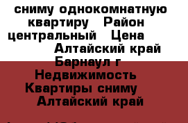 сниму однокомнатную квартиру › Район ­ центральный › Цена ­ 7000-8000 - Алтайский край, Барнаул г. Недвижимость » Квартиры сниму   . Алтайский край